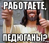 работаете, педюганы?