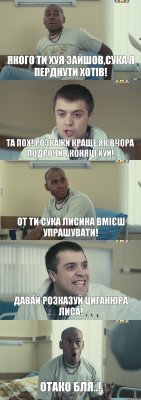 Якого ти хуя зайшов,сука я перднути хотів! Та пох! Розкажи краще як вчора подрочив коняці хуй! От ти сука лисина вмієш упрашувати! Давай розказуй циганюра лиса! Отако бля..!