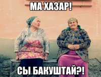 Ма хазар! Сы бакуштай?!