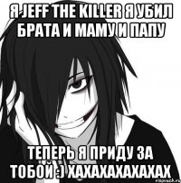 я Jeff the Killer я убил брата и маму и папу ТЕПЕРЬ Я ПРИДУ ЗА ТОБОЙ :) ХАХАХАХАХАХАХ