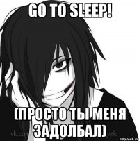 GO TO SLEEP! (просто ты меня задолбал)