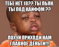 ТЕБЕ НЕТ 18?? ТЫ ПЬЯН, ТЫ ПОД КАЙФОМ ?? ПОХУЙ ПРИХОДИ НАМ ГЛАВНОЕ ДЕНЬГИ!!!