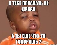 я тебе покакать не давал а ты еще что-то говоришь ?