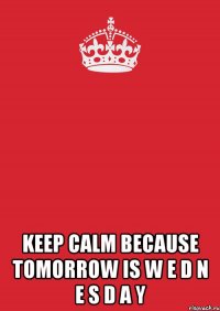  KEEP CALM BECAUSE TOMORROW IS W E D N E S D A Y