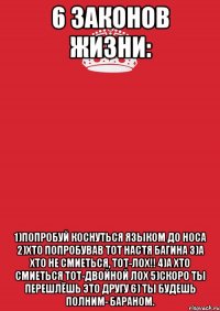 6 законов жизни: 1)попробуй коснуться языком до носа 2)хто попробував тот Настя багина 3)а хто не смиеться, тот-ЛОХ!! 4)а хто смиеться тот-ДВОЙНОЙ ЛОХ 5)скоро ты перешлёшь это другу 6) ты будешь полним- БАРАНОМ.