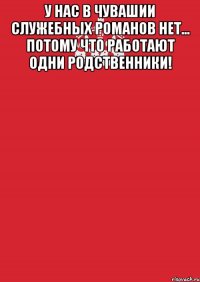 У нас в Чувашии служебных романов нет... Потому что работают одни родственники! 