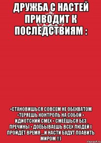 Дружба с Настей приводит к последствиям : •становишься совсем не обекватом •теряешь контроль на собой • идиотский смех • смеёшься без пречины • доёбываешь всех людей ( пройдёт время ...и Насти будут поавить МИРОМ !!)