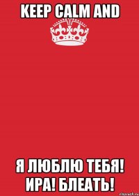 Keep Calm and Я люблю тебя! Ира! Блеать!