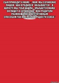 Сын приходит к маме : - Мам, мы сочинение пишем "Как я родился" называется. - В капусте мы тебя нашли - улыбается мама. Он пишет в сочинении :"Мои родители размножались вегетативным способом,так и не познав радости секса." 