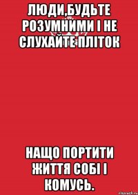 Люди,будьте розумними і не слухайте пліток Нащо портити життя собі і комусь.