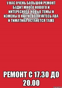 У НАС ОЧЕНЬ БОЛЬШОЙ РЕМОНТ БУДИТ МНОГО НОВОГО И ИНТЕРЕСНОГО НОВЫЕ ТЕМЫ И ИЗМЕНЫ В НИХ НЕ ВОЛНУЙТЕСЬ АВА И ТИМАТИКА ОСТАНЕТСЯ ТАЖЕ РЕМОНТ С 17.30 ДО 20.00