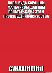 Коля, будь хорошим мальчиком, дай нам покататься на этом произведении искусства СУКАА!!1!!!!11!