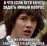 А что если Петя хочет задать умный вопрос но ему угражают,что спалят все его диски Лепса