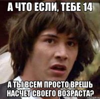 А что если, тебе 14 а ты всем просто врешь насчет своего возраста?