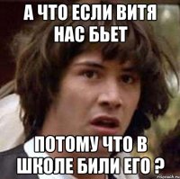 А ЧТО ЕСЛИ ВИТЯ НАС БЬЕТ ПОТОМУ ЧТО В ШКОЛЕ БИЛИ ЕГО ?