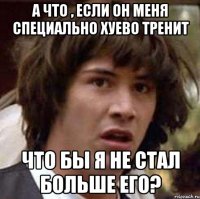 А что , если он меня специально хуево тренит Что бы я не стал больше его?