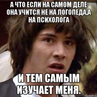 А что если на самом деле она учится не на логопеда,а на психолога и тем самым изучает меня.