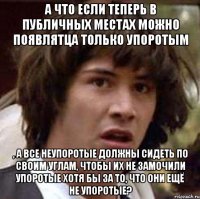 А что если теперь в публичных местах можно появлятца только упоротым , а все неупоротые должны сидеть по своим углам, чтобы их не замочили упоротые хотя бы за то, что они ещё не упоротые?