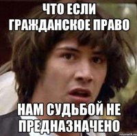 что если гражданское право нам судьбой не предназначено