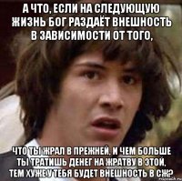 А что, если на следующую жизнь Бог раздаёт внешность в зависимости от того, что ты жрал в прежней, и чем больше ты тратишь денег на жратву в этой, тем хуже у тебя будет внешность в СЖ?