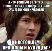 А что, если Бог в его трёх проявлениях это люди, реально существующий человек в настоящем, прошлом и будущем?