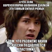 А что, если корпускулярно-волновой дуализм - это тайный сигнал учёных о том, что развитие науки всячески подавляется властями?