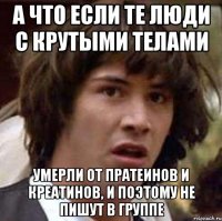 А что если те люди с крутыми телами умерли от пратеинов и креатинов, и поэтому не пишут в группе