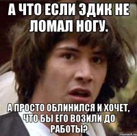 А что если эдик не ломал ногу. А просто облинился и хочет, что бы его возили до работы?