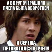 а вдруг вчерашняя пчела была оборотнем и Сережа превратился в пчелу