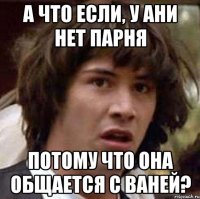 А что если, у Ани нет парня потому что она общается с Ваней?