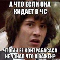 а что если она кидает в чс чтобы ее контрабасаса не узнал что я важен?