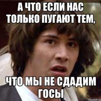 а что если нас только пугают тем, что мы не сдадим ГОСы