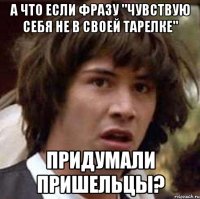 А ЧТО ЕСЛИ ФРАЗУ "ЧУВСТВУЮ СЕБЯ НЕ В СВОЕЙ ТАРЕЛКЕ" ПРИДУМАЛИ ПРИШЕЛЬЦЫ?