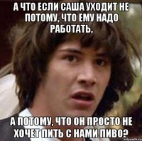 а что если саша уходит не потому, что ему надо работать, а потому, что он просто не хочет пить с нами пиво?