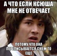 А что если ксюша мне не отвечает потому что она переписывается с кем то еще