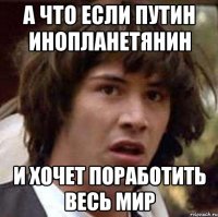 а что если путин инопланетянин и хочет поработить весь мир