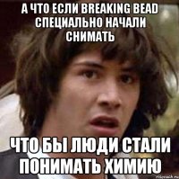 А что если Breaking bead специально начали снимать что бы люди стали понимать химию