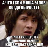 А что если Миша Белов когда выростет Станет киллером и припомнит нам все издевательства над ним