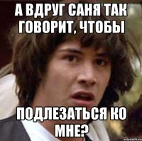 А вдруг саня так говорит, чтобы подлезаться ко мне?