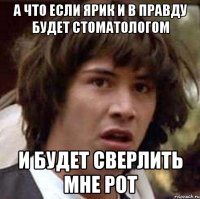 а что если ярик и в правду будет стоматологом и будет сверлить мне рот