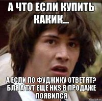 А ЧТО ЕСЛИ КУПИТЬ КАКИК... А ЕСЛИ ПО ФУДЖИКУ ОТВЕТЯТ? БЛЯ А ТУТ ЕЩЕ HKS в продаже появился