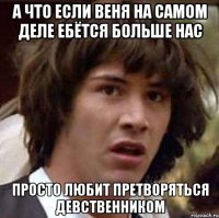 А что если Веня на самом деле ебётся больше нас просто любит претворяться девственником