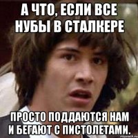 А что, если все нубы в сталкере просто поддаются нам и бегают с пистолетами.