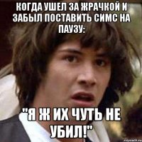 Когда ушел за жрачкой и забыл поставить симс на паузу: "Я ж их чуть не убил!"