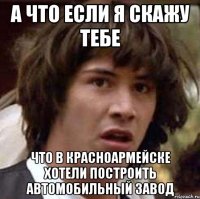 А ЧТО ЕСЛИ Я СКАЖУ ТЕБЕ ЧТО В КРАСНОАРМЕЙСКЕ ХОТЕЛИ ПОСТРОИТЬ АВТОМОБИЛЬНЫЙ ЗАВОД