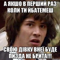 А якшо в перший раз коли ти йбатемеш свою дівку внеї буде пизда не брита!!!