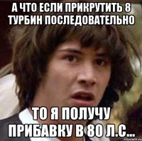 А что если прикрутить 8 турбин последовательно То я получу прибавку в 80 л.с...