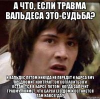 А что, если травма Вальдеса это-судьба? И Вальдес летом никуда не передет и Барса ему предложит контракт, он согласиться и останется в Барсе, потом , когда залечит травму, поймет, что Барса его дом и останется там навсегда?