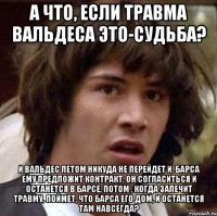 А что, если травма Вальдеса это-судьба? И Вальдес летом никуда не перейдет и, Барса ему предложит контракт, он согласиться и останется в Барсе, потом , когда залечит травму, поймет, что Барса его дом, и останется там навсегда?