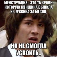 Менструация - это та кровь, которую женщина выпила из мужика за месяц, но не смогла усвоить..